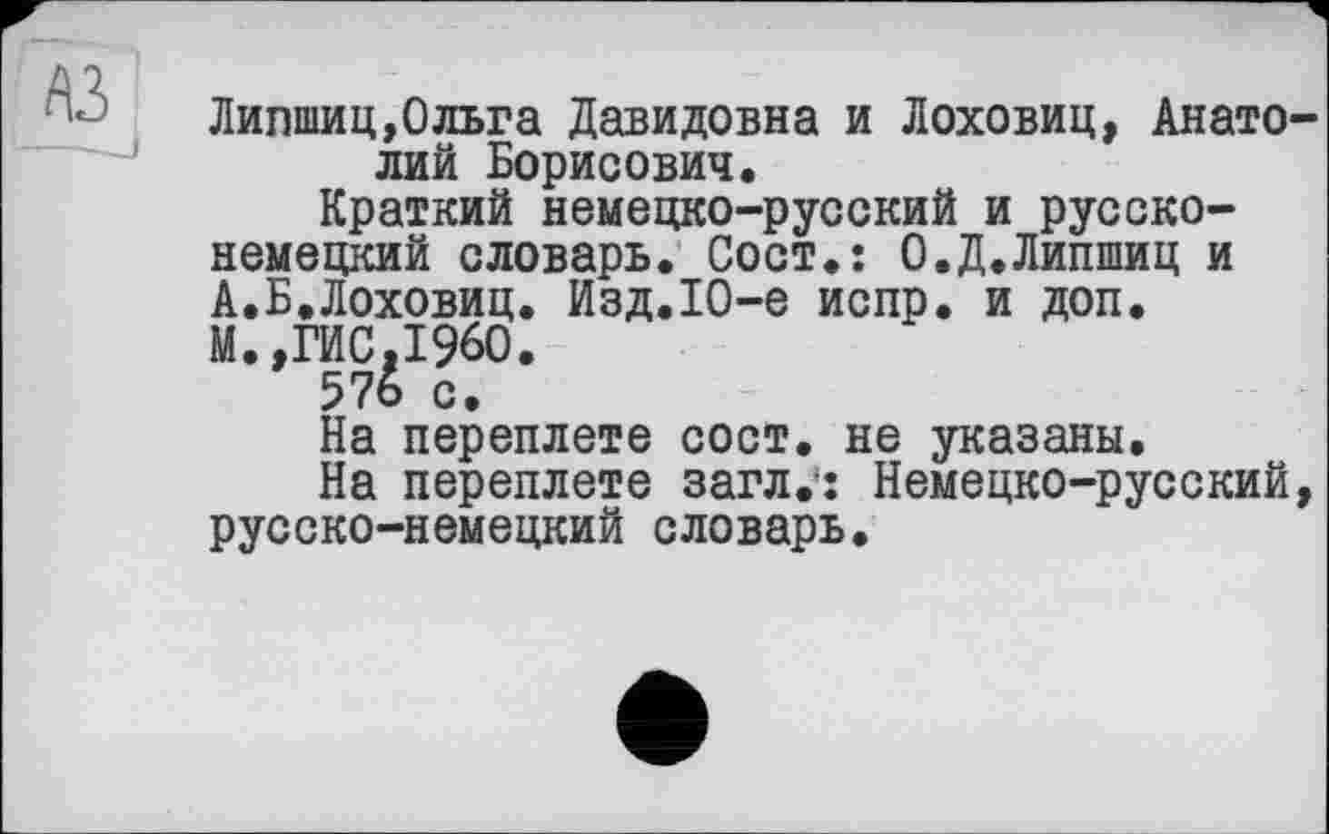 ﻿A3
Липшиц,Ольга Давидовна и Лоховиц, Анатолий Борисович.
Краткий немецко-русский и русско-немецкий словарь. Coct.î О.Д.Липшиц и А.Б.Лоховиц. Изд.Ю-е испр. и доп. М.,ГИС,I960.
57о с.
На переплете сост. не указаны.
На переплете загл.*; Немецко-русский, русско-немецкий словарь.